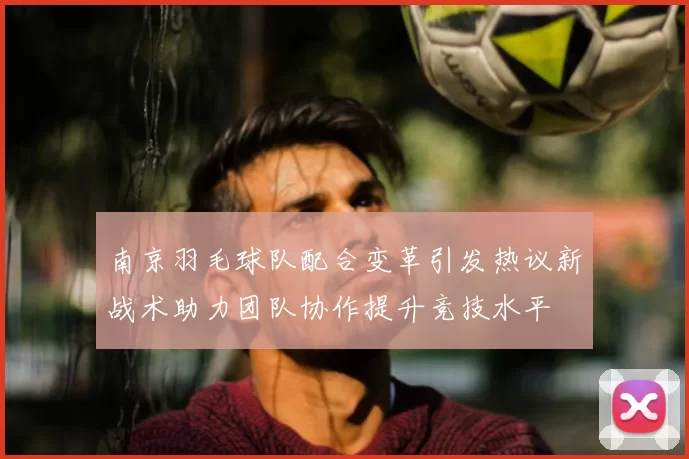 南京羽毛球队配合变革引发热议新战术助力团队协作提升竞技水平