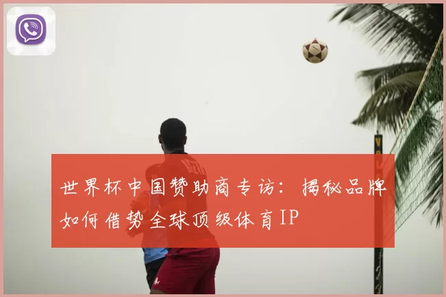 世界杯中国赞助商专访:揭秘品牌如何借势全球顶级体育IP