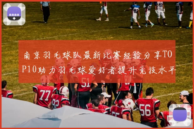 南京羽毛球队最新比赛经验分享TOP10助力羽毛球爱好者提升竞技水平