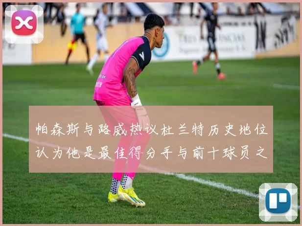 帕森斯与路威热议杜兰特历史地位认为他是最佳得分手与前十球员之一