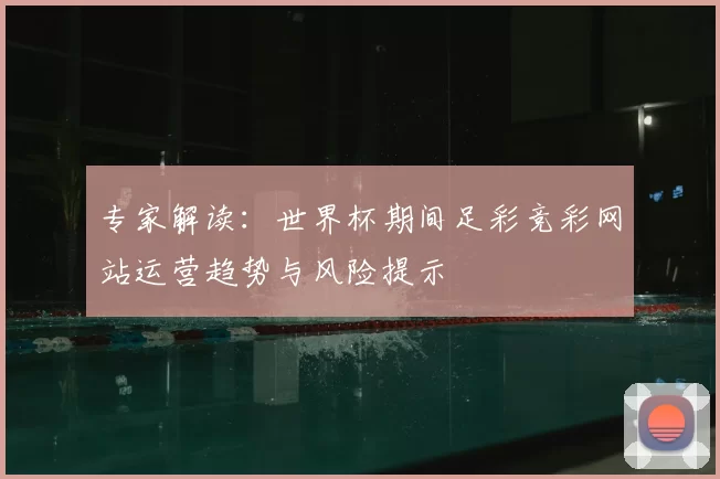 专家解读：世界杯期间足彩竞彩网站运营趋势与风险提示