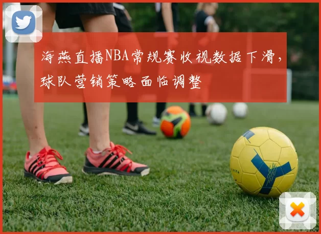 海燕直播NBA常规赛收视数据下滑，球队营销策略面临调整
