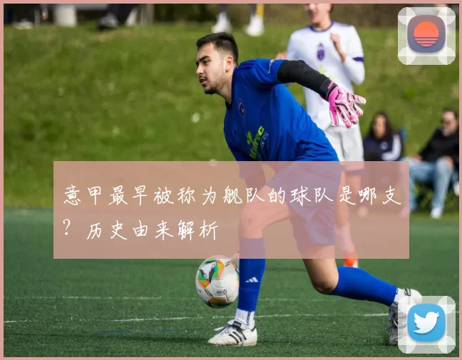 意甲最早被称为舰队的球队是哪支？历史由来解析