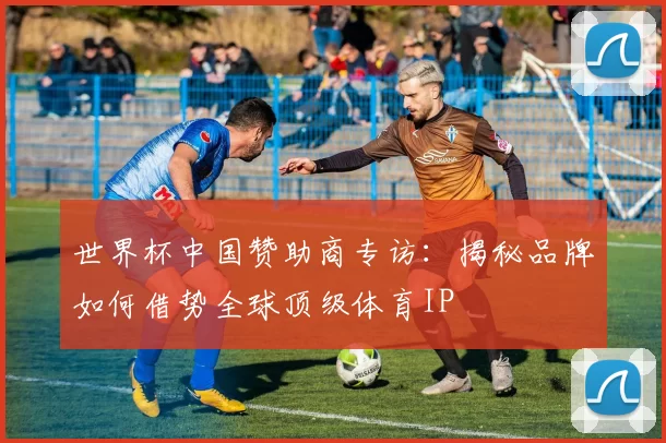 世界杯中国赞助商专访:揭秘品牌如何借势全球顶级体育IP
