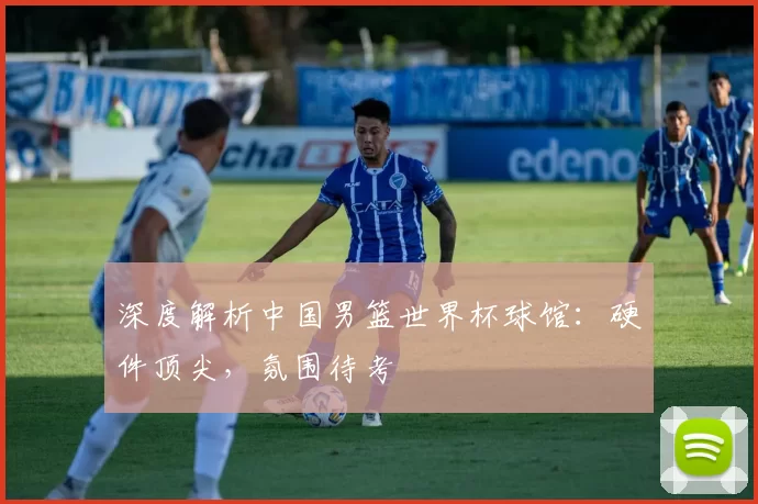 深度解析中国男篮世界杯球馆：硬件顶尖，氛围待考