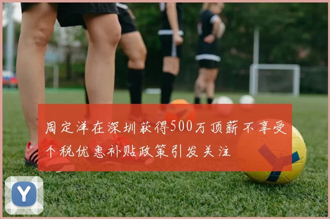 周定洋在深圳获得500万顶薪不享受个税优惠补贴政策引发关注