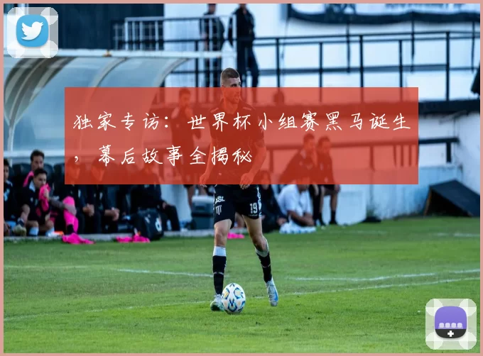 独家专访:世界杯小组赛黑马诞生,幕后故事全揭秘