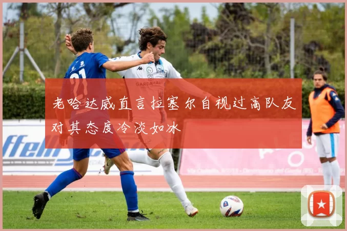 老哈达威直言拉塞尔自视过高队友对其态度冷淡如冰