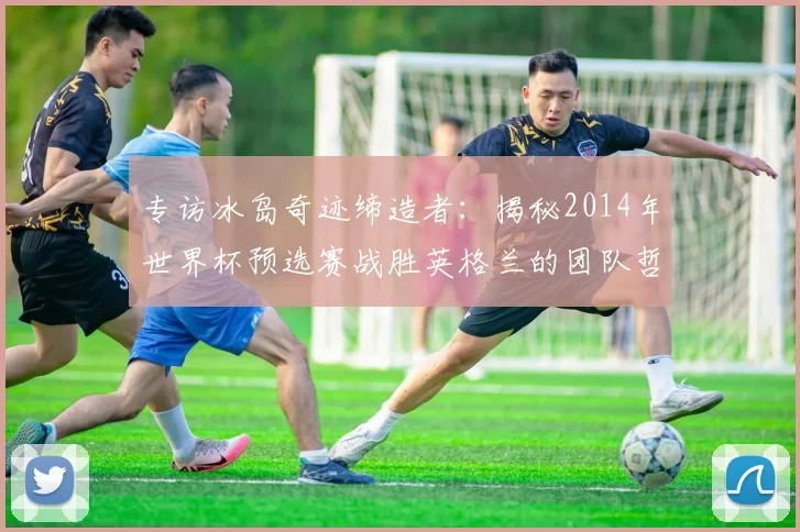 专访冰岛奇迹缔造者:揭秘2014年世界杯预选赛战胜英格兰的团队哲学