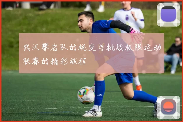 武汉攀岩队的蜕变与挑战极限运动联赛的精彩旅程