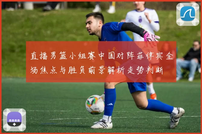 直播男篮小组赛中国对阵菲律宾全场焦点与胜负前景解析走势判断