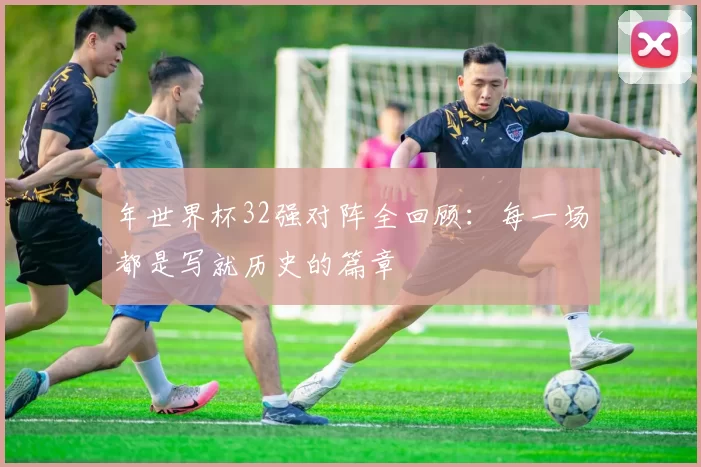 年世界杯32强对阵全回顾：每一场都是写就历史的篇章