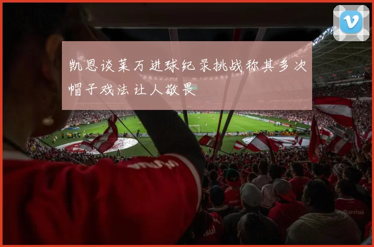 凯恩谈莱万进球纪录挑战称其多次帽子戏法让人敬畏