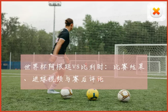 世界杯阿根廷vs比利时:比赛结果、进球视频与赛后评论