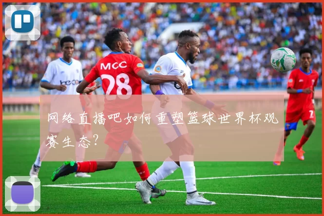 网络直播吧如何重塑篮球世界杯观赛生态？