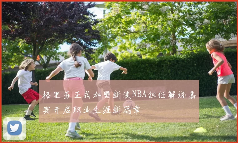 格里芬正式加盟新浪NBA担任解说嘉宾开启职业生涯新篇章