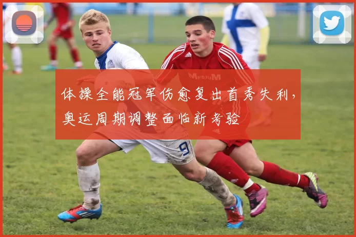 体操全能冠军伤愈复出首秀失利，奥运周期调整面临新考验
