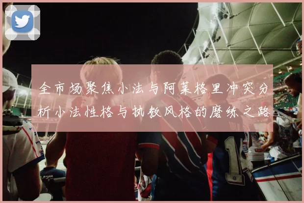 全市场聚焦小法与阿莱格里冲突分析小法性格与执教风格的磨练之路