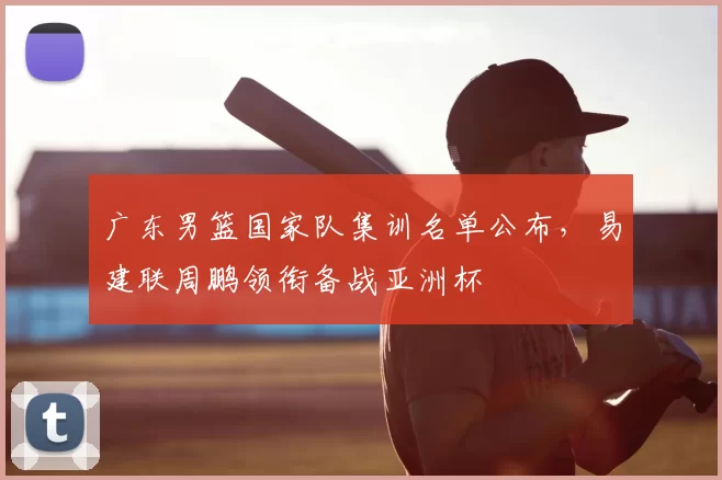 广东男篮国家队集训名单公布，易建联周鹏领衔备战亚洲杯