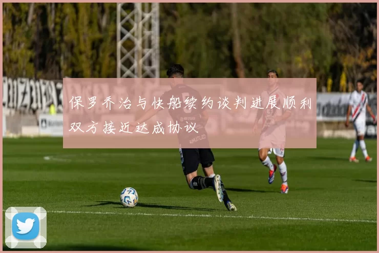 保罗乔治与快船续约谈判进展顺利双方接近达成协议