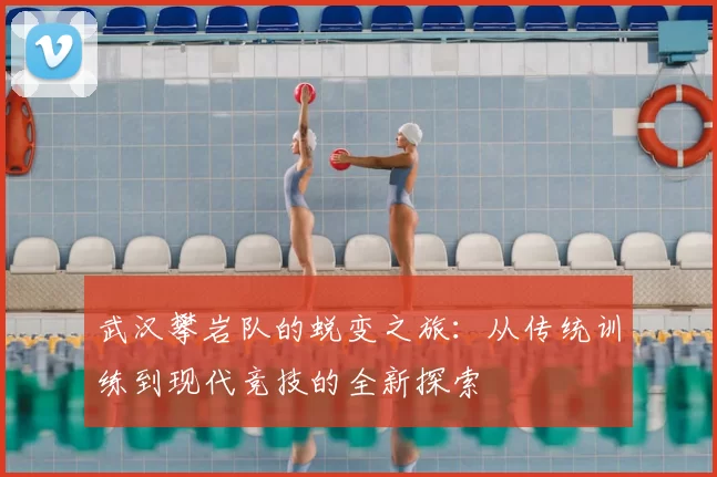 武汉攀岩队的蜕变之旅：从传统训练到现代竞技的全新探索