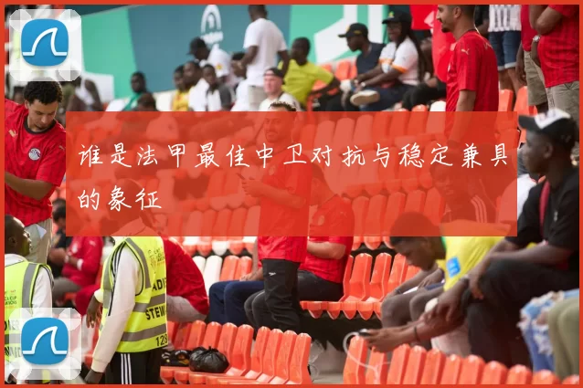 谁是法甲最佳中卫对抗与稳定兼具的象征