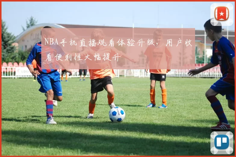 NBA手机直播观看体验升级，用户收看便利性大幅提升