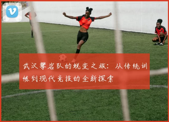 武汉攀岩队的蜕变之旅：从传统训练到现代竞技的全新探索