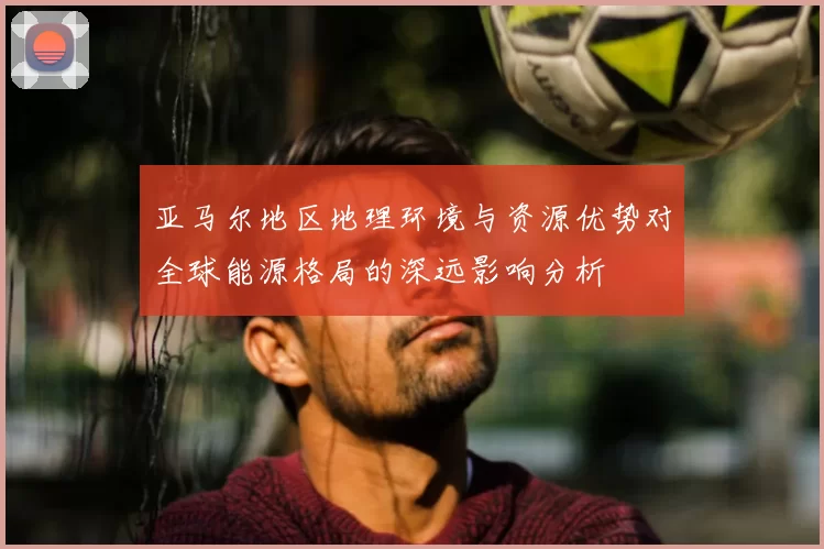 亚马尔地区地理环境与资源优势对全球能源格局的深远影响分析
