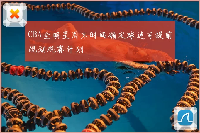 CBA全明星周末时间确定球迷可提前规划观赛计划
