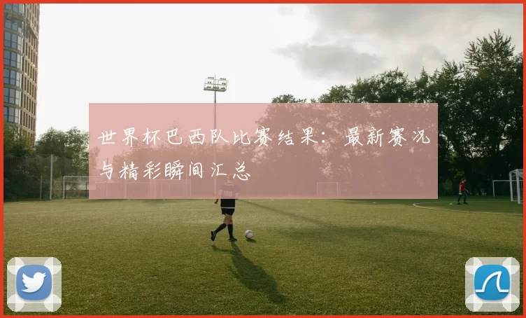 世界杯巴西队比赛结果：最新赛况与精彩瞬间汇总