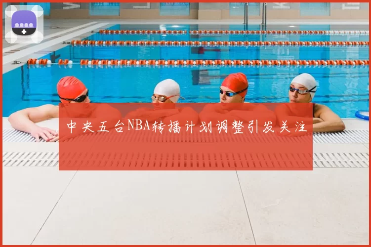 中央五台NBA转播计划调整引发关注