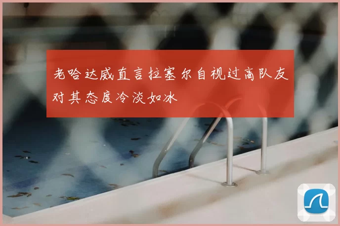 老哈达威直言拉塞尔自视过高队友对其态度冷淡如冰