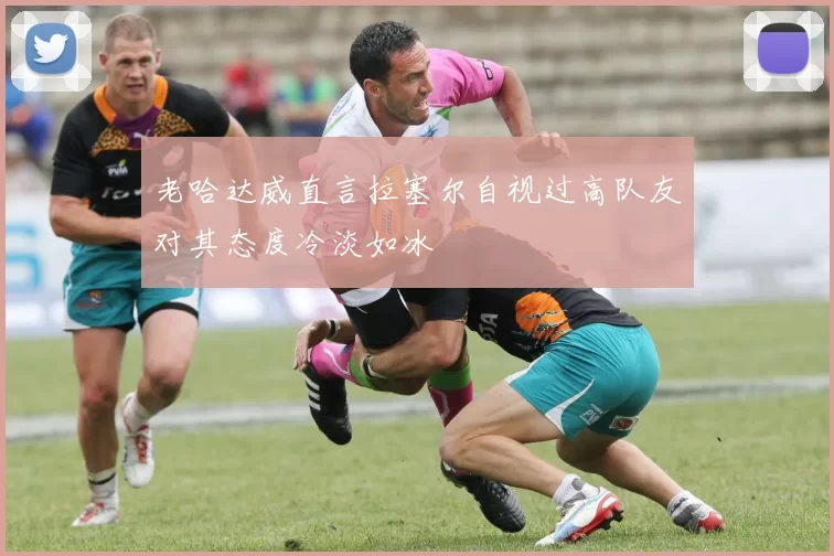 老哈达威直言拉塞尔自视过高队友对其态度冷淡如冰