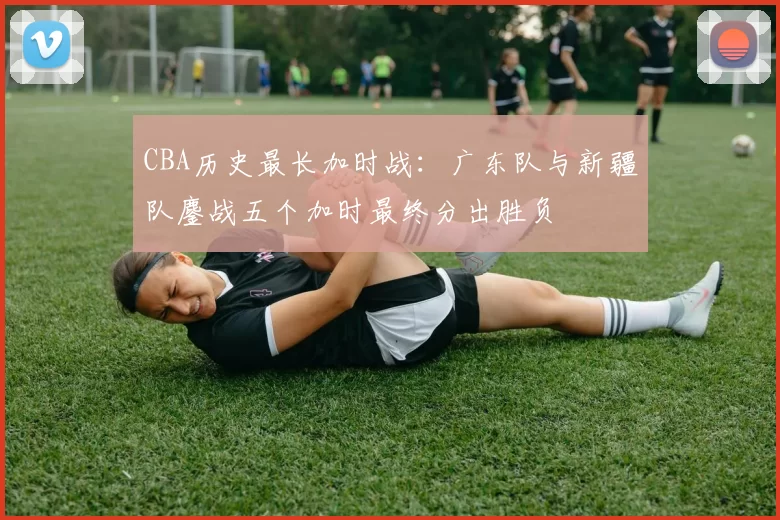 CBA历史最长加时战：广东队与新疆队鏖战五个加时最终分出胜负