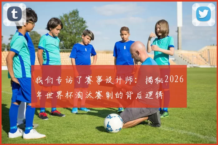 我们专访了赛事设计师：揭秘2026年世界杯淘汰赛制的背后逻辑