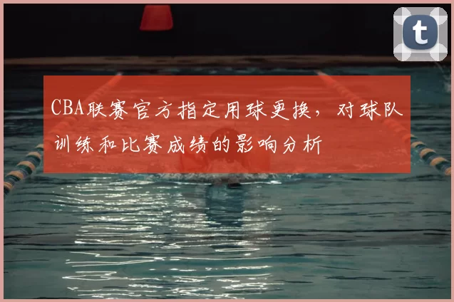 CBA联赛官方指定用球更换,对球队训练和比赛成绩的影响分析