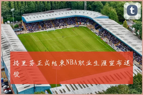 格里芬正式结束NBA职业生涯宣布退役