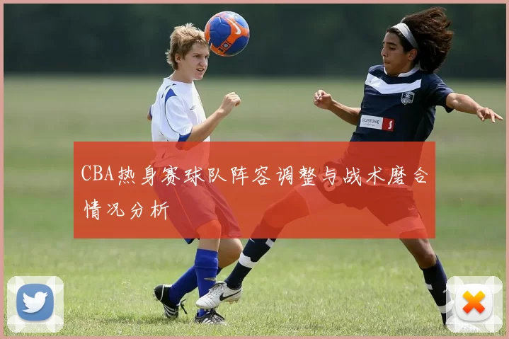 CBA热身赛球队阵容调整与战术磨合情况分析