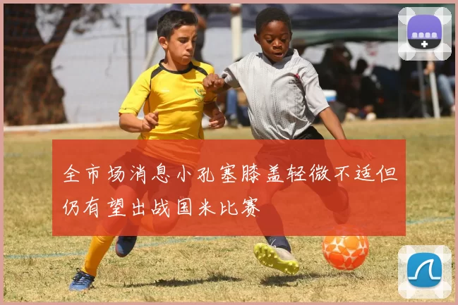 全市场消息小孔塞膝盖轻微不适但仍有望出战国米比赛