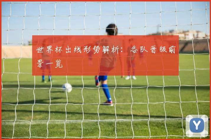 世界杯出线形势解析:各队晋级前景一览