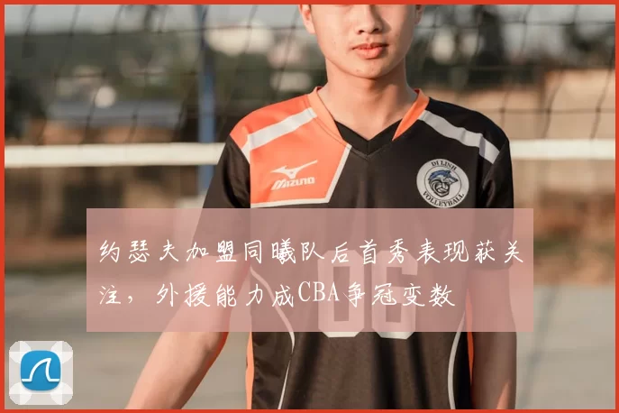 约瑟夫加盟同曦队后首秀表现获关注，外援能力成CBA争冠变数