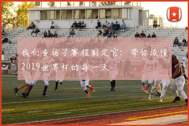 我们专访了赛程制定官：带你读懂2019世界杯的每一天