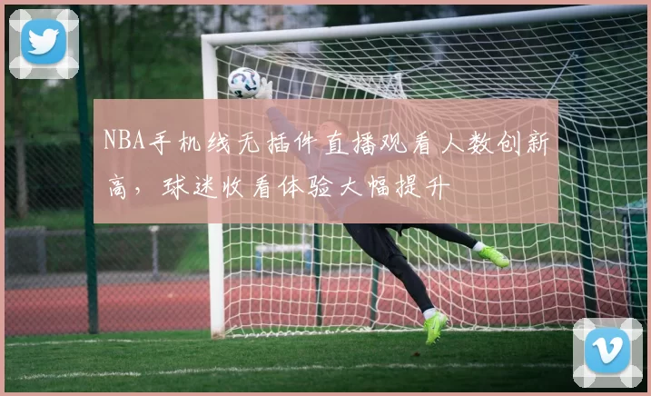 NBA手机线无插件直播观看人数创新高，球迷收看体验大幅提升