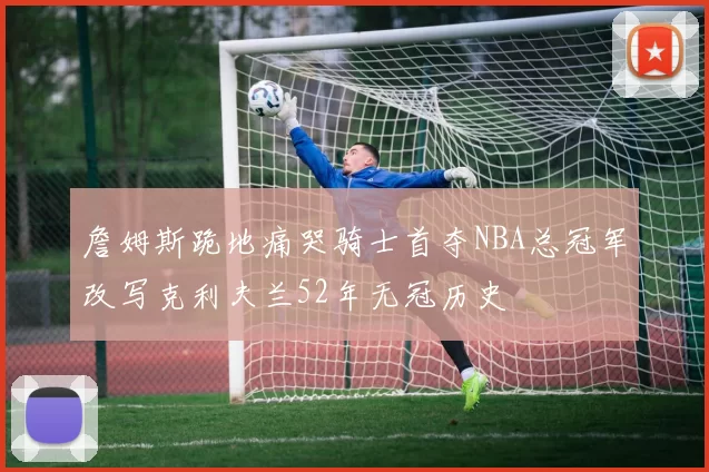 詹姆斯跪地痛哭骑士首夺NBA总冠军改写克利夫兰52年无冠历史