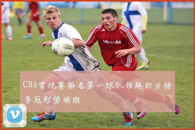 CBA常规赛排名第一球队领跑积分榜争冠形势明朗