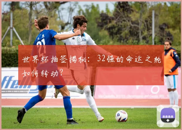 世界杯抽签揭秘：32强的命运之轮如何转动？
