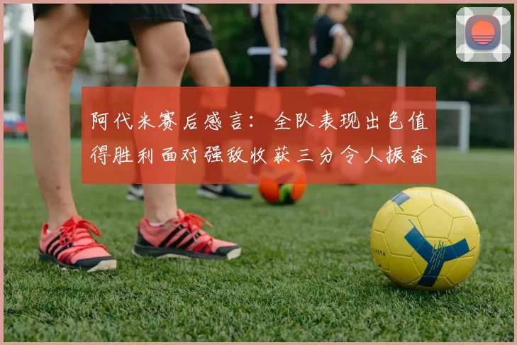 阿代米赛后感言：全队表现出色值得胜利面对强敌收获三分令人振奋
