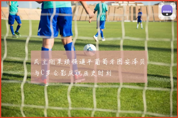 民主刚果顽强逼平葡萄牙图安泽贝与C罗合影庆祝历史时刻