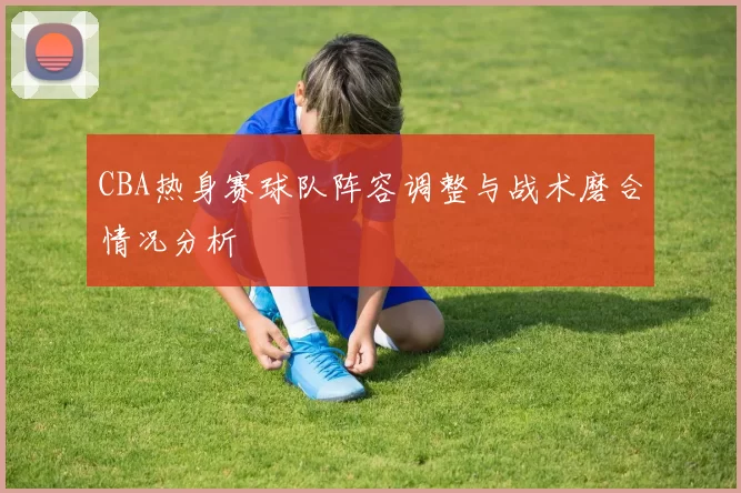 CBA热身赛球队阵容调整与战术磨合情况分析